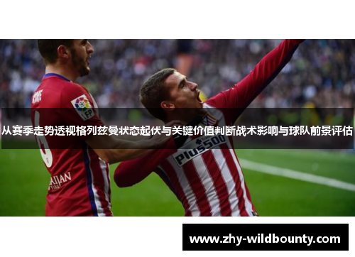 从赛季走势透视格列兹曼状态起伏与关键价值判断战术影响与球队前景评估 从赛季走势透视格列兹曼状态起伏与关键价值判断战术影响与球队前景评估