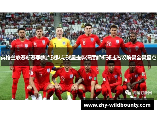 英格兰联赛新赛季焦点球队与球星走势深度解析球迷热议前景全景盘点 英格兰联赛新赛季焦点球队与球星走势深度解析球迷热议前景全景盘点