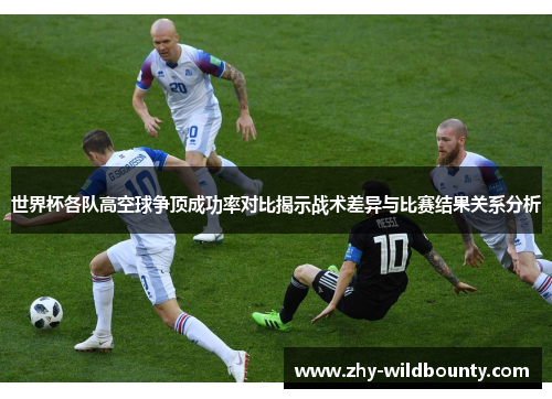 世界杯各队高空球争顶成功率对比揭示战术差异与比赛结果关系分析 世界杯各队高空球争顶成功率对比揭示战术差异与比赛结果关系分析