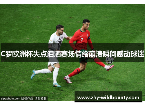 C罗欧洲杯失点泪洒赛场情绪崩溃瞬间感动球迷