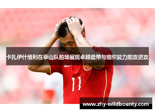 卡扎伊什维利在泰山队前场展现卓越盘带与组织能力助攻进攻