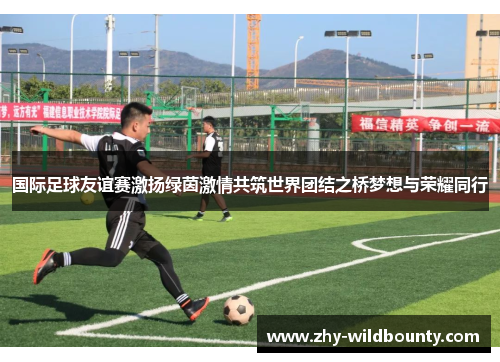 国际足球友谊赛激扬绿茵激情共筑世界团结之桥梦想与荣耀同行 国际足球友谊赛激扬绿茵激情共筑世界团结之桥梦想与荣耀同行