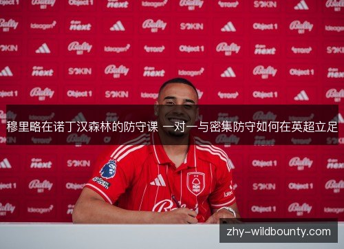穆里略在诺丁汉森林的防守课 一对一与密集防守如何在英超立足 穆里略在诺丁汉森林的防守课 一对一与密集防守如何在英超立足